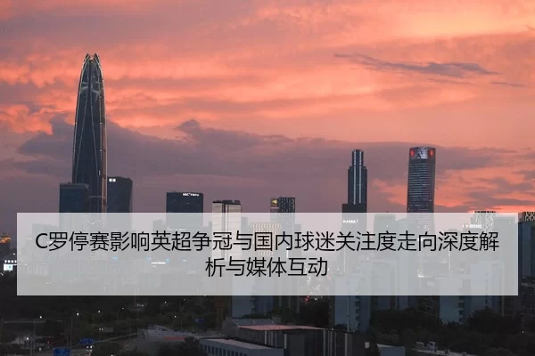 C罗停赛影响英超争冠与国内球迷关注度走向深度解析与媒体互动