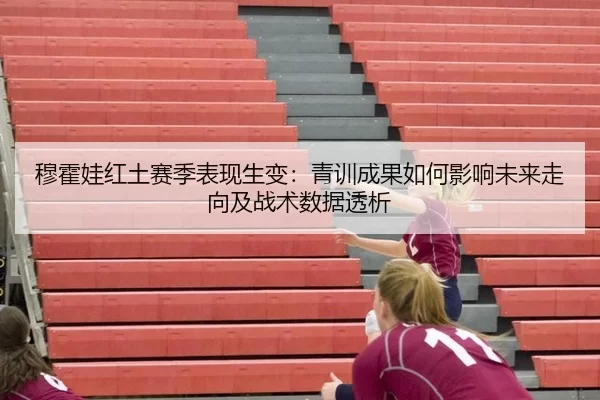 穆霍娃红土赛季表现生变：青训成果如何影响未来走向及战术数据透析